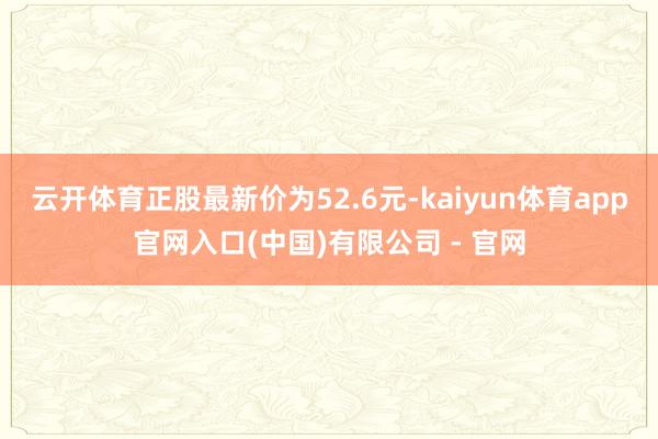 云开体育正股最新价为52.6元-kaiyun体育app官网入口(中国)有限公司 - 官网