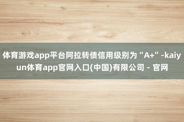 体育游戏app平台阿拉转债信用级别为“A+”-kaiyun体育app官网入口(中国)有限公司 - 官网