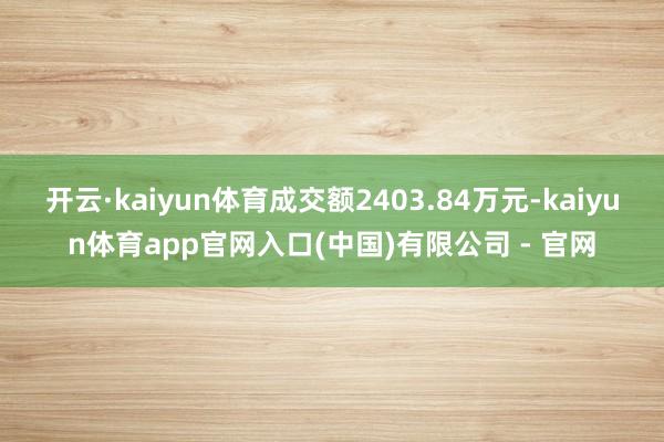 开云·kaiyun体育成交额2403.84万元-kaiyun体育app官网入口(中国)有限公司 - 官网