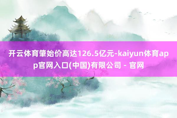 开云体育肇始价高达126.5亿元-kaiyun体育app官网入口(中国)有限公司 - 官网