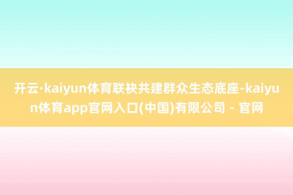 开云·kaiyun体育联袂共建群众生态底座-kaiyun体育app官网入口(中国)有限公司 - 官网