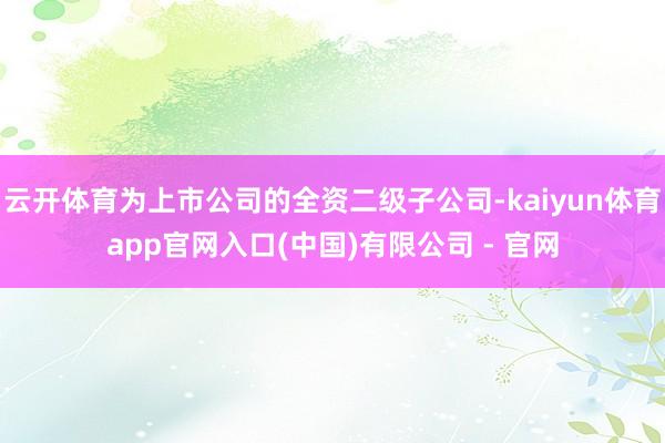 云开体育为上市公司的全资二级子公司-kaiyun体育app官网入口(中国)有限公司 - 官网
