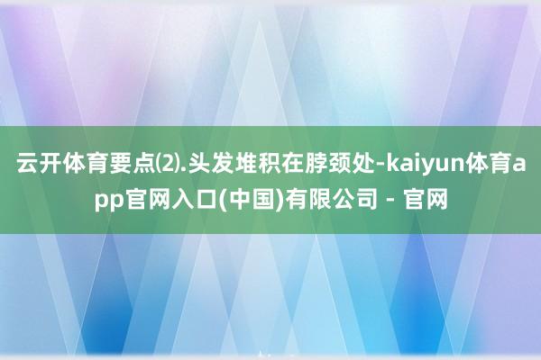 云开体育要点⑵.头发堆积在脖颈处-kaiyun体育app官网入口(中国)有限公司 - 官网