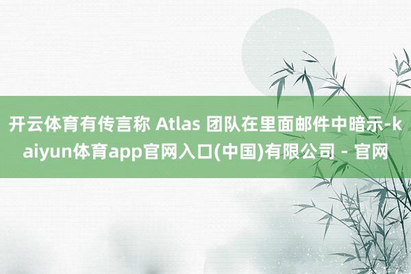 开云体育有传言称 Atlas 团队在里面邮件中暗示-kaiyun体育app官网入口(中国)有限公司 - 官网