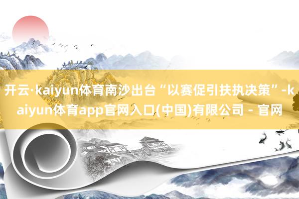 开云·kaiyun体育南沙出台“以赛促引扶执决策”-kaiyun体育app官网入口(中国)有限公司 - 官网