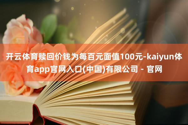 开云体育赎回价钱为每百元面值100元-kaiyun体育app官网入口(中国)有限公司 - 官网
