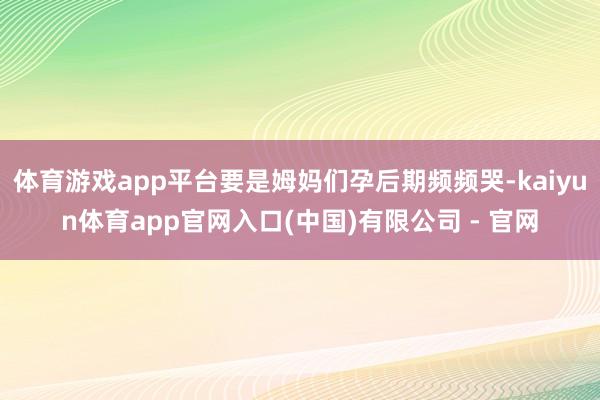 体育游戏app平台要是姆妈们孕后期频频哭-kaiyun体育app官网入口(中国)有限公司 - 官网
