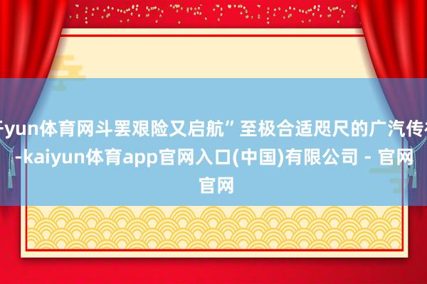 开yun体育网斗罢艰险又启航”至极合适咫尺的广汽传祺-kaiyun体育app官网入口(中国)有限公司 - 官网