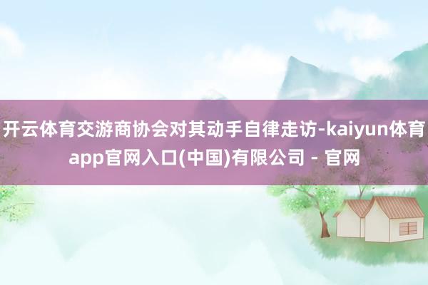 开云体育交游商协会对其动手自律走访-kaiyun体育app官网入口(中国)有限公司 - 官网