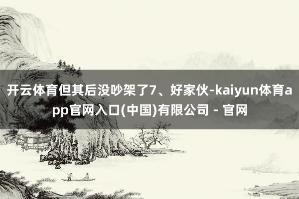 开云体育但其后没吵架了7、好家伙-kaiyun体育app官网入口(中国)有限公司 - 官网