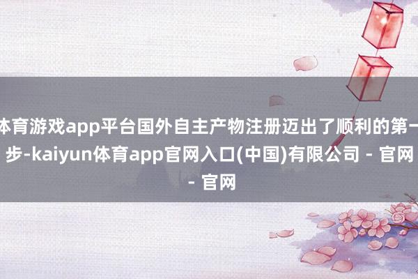 体育游戏app平台国外自主产物注册迈出了顺利的第一步-kaiyun体育app官网入口(中国)有限公司 - 官网