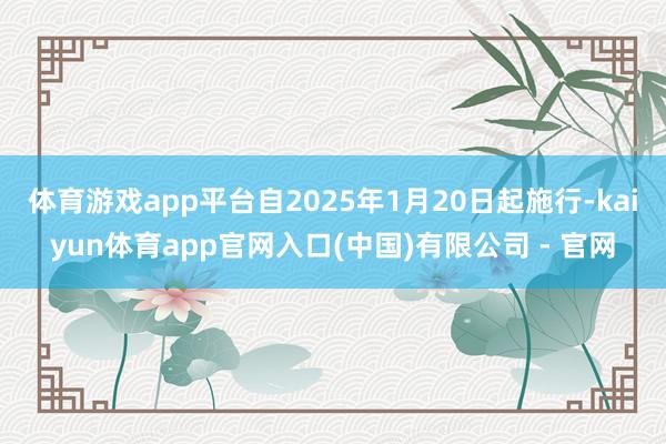 体育游戏app平台自2025年1月20日起施行-kaiyun体育app官网入口(中国)有限公司 - 官网