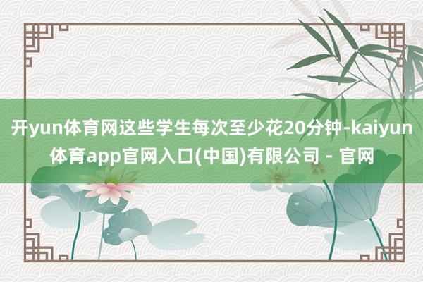 开yun体育网这些学生每次至少花20分钟-kaiyun体育app官网入口(中国)有限公司 - 官网