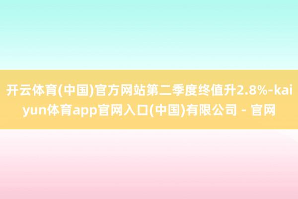开云体育(中国)官方网站第二季度终值升2.8%-kaiyun体育app官网入口(中国)有限公司 - 官网