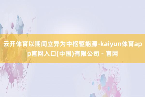 云开体育以期间立异为中枢驱能源-kaiyun体育app官网入口(中国)有限公司 - 官网
