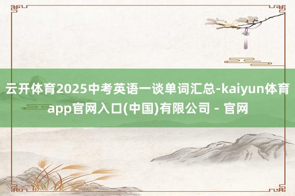 云开体育2025中考英语一谈单词汇总-kaiyun体育app官网入口(中国)有限公司 - 官网