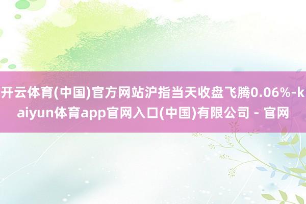 开云体育(中国)官方网站沪指当天收盘飞腾0.06%-kaiyun体育app官网入口(中国)有限公司 - 官网