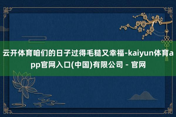 云开体育咱们的日子过得毛糙又幸福-kaiyun体育app官网入口(中国)有限公司 - 官网