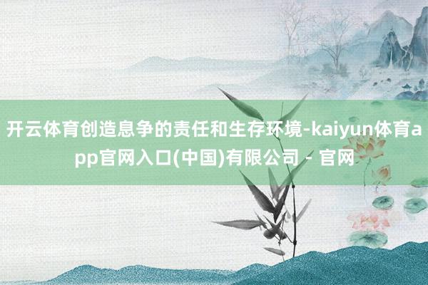 开云体育创造息争的责任和生存环境-kaiyun体育app官网入口(中国)有限公司 - 官网