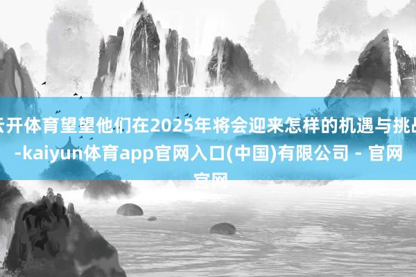 云开体育望望他们在2025年将会迎来怎样的机遇与挑战-kaiyun体育app官网入口(中国)有限公司 - 官网