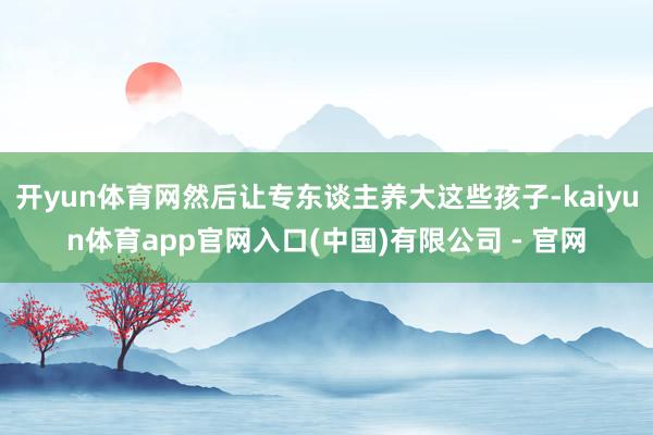 开yun体育网然后让专东谈主养大这些孩子-kaiyun体育app官网入口(中国)有限公司 - 官网