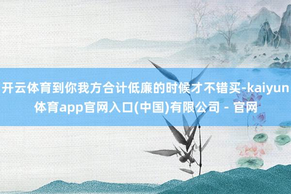 开云体育到你我方合计低廉的时候才不错买-kaiyun体育app官网入口(中国)有限公司 - 官网