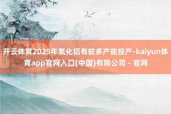 开云体育2025年氧化铝有较多产能投产-kaiyun体育app官网入口(中国)有限公司 - 官网