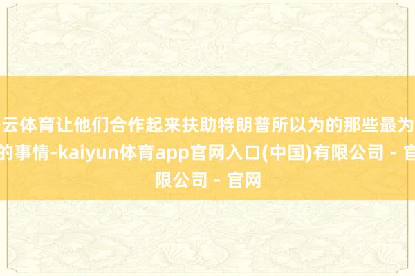 开云体育让他们合作起来扶助特朗普所以为的那些最为蹙迫的事情-kaiyun体育app官网入口(中国)有限公司 - 官网