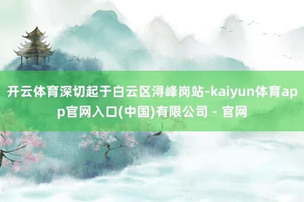 开云体育深切起于白云区浔峰岗站-kaiyun体育app官网入口(中国)有限公司 - 官网