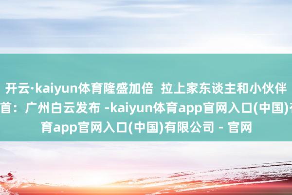 开云·kaiyun体育隆盛加倍 拉上家东谈主和小伙伴 沿途来吧~ 开首:广州白云发布 -kaiyun体育app官网入口(中国)有限公司 - 官网