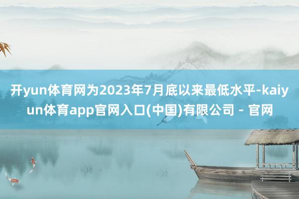 开yun体育网为2023年7月底以来最低水平-kaiyun体育app官网入口(中国)有限公司 - 官网