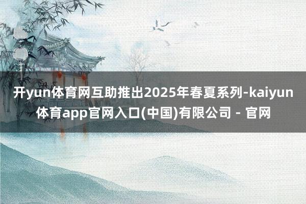 开yun体育网互助推出2025年春夏系列-kaiyun体育app官网入口(中国)有限公司 - 官网