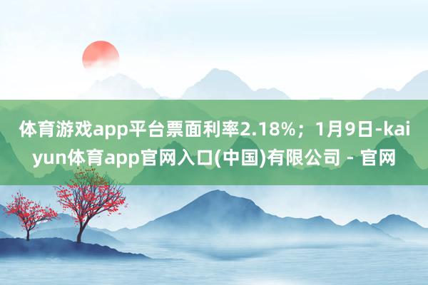 体育游戏app平台票面利率2.18%；1月9日-kaiyun体育app官网入口(中国)有限公司 - 官网