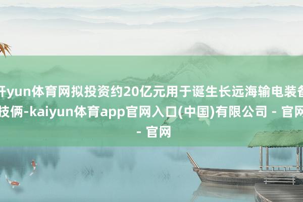 开yun体育网拟投资约20亿元用于诞生长远海输电装备技俩-kaiyun体育app官网入口(中国)有限公司 - 官网