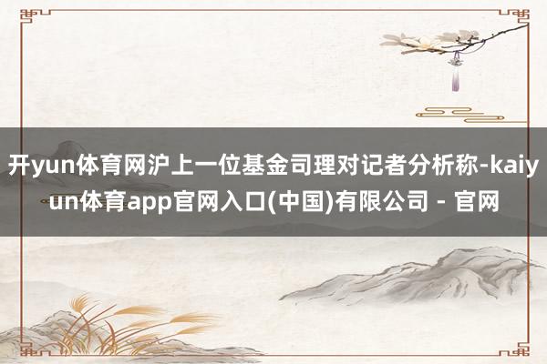 开yun体育网沪上一位基金司理对记者分析称-kaiyun体育app官网入口(中国)有限公司 - 官网