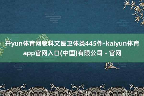 开yun体育网教科文医卫体类445件-kaiyun体育app官网入口(中国)有限公司 - 官网