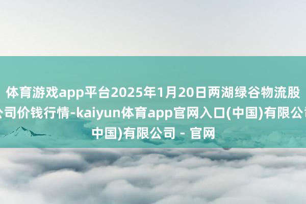 体育游戏app平台2025年1月20日两湖绿谷物流股份有限公司价钱行情-kaiyun体育app官网入口(中国)有限公司 - 官网