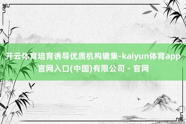 开云体育培育诱导优质机构辘集-kaiyun体育app官网入口(中国)有限公司 - 官网