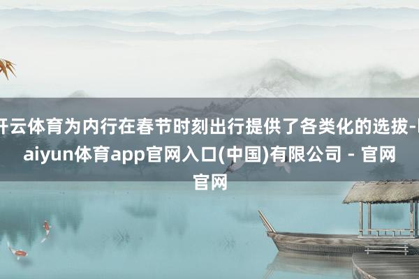 开云体育为内行在春节时刻出行提供了各类化的选拔-kaiyun体育app官网入口(中国)有限公司 - 官网