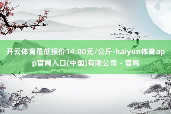开云体育最低报价14.00元/公斤-kaiyun体育app官网入口(中国)有限公司 - 官网