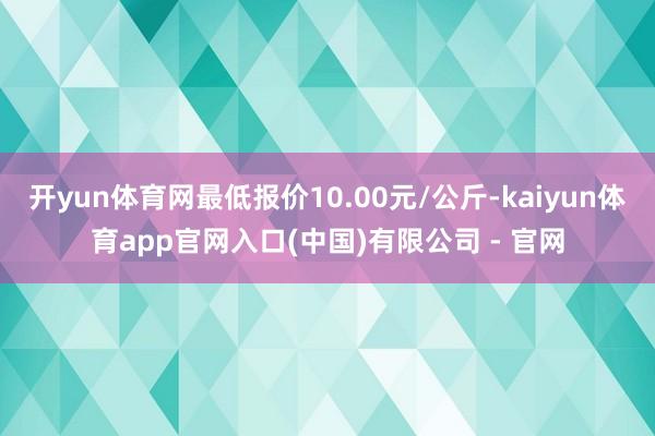 开yun体育网最低报价10.00元/公斤-kaiyun体育app官网入口(中国)有限公司 - 官网