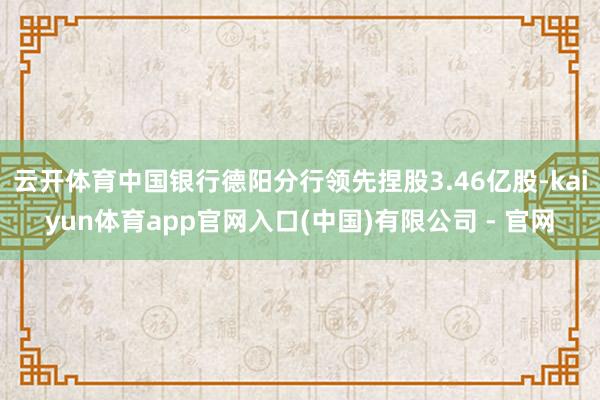 云开体育中国银行德阳分行领先捏股3.46亿股-kaiyun体育app官网入口(中国)有限公司 - 官网