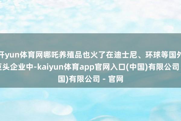 开yun体育网哪吒养殖品也火了在迪士尼、环球等国外电影巨头企业中-kaiyun体育app官网入口(中国)有限公司 - 官网