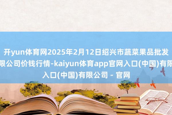 开yun体育网2025年2月12日绍兴市蔬菜果品批发交游市集有限公司价钱行情-kaiyun体育app官网入口(中国)有限公司 - 官网
