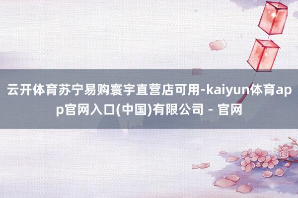 云开体育苏宁易购寰宇直营店可用-kaiyun体育app官网入口(中国)有限公司 - 官网