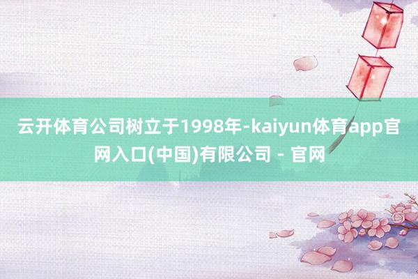 云开体育公司树立于1998年-kaiyun体育app官网入口(中国)有限公司 - 官网