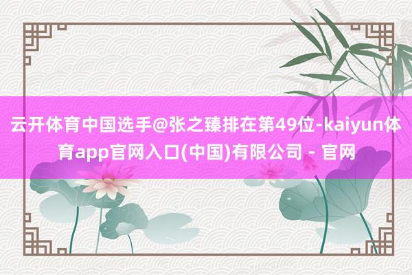 云开体育中国选手@张之臻排在第49位-kaiyun体育app官网入口(中国)有限公司 - 官网