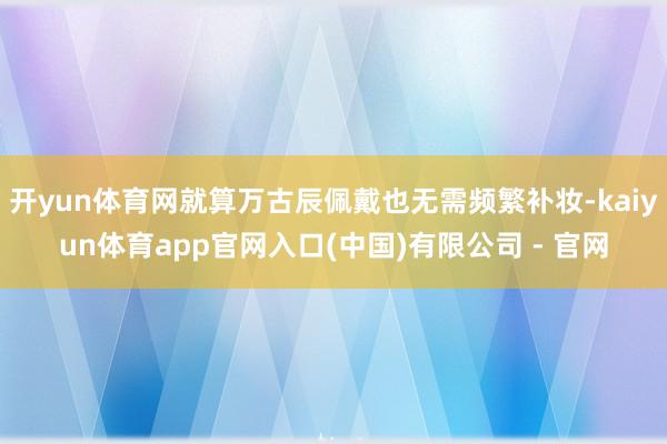开yun体育网就算万古辰佩戴也无需频繁补妆-kaiyun体育app官网入口(中国)有限公司 - 官网