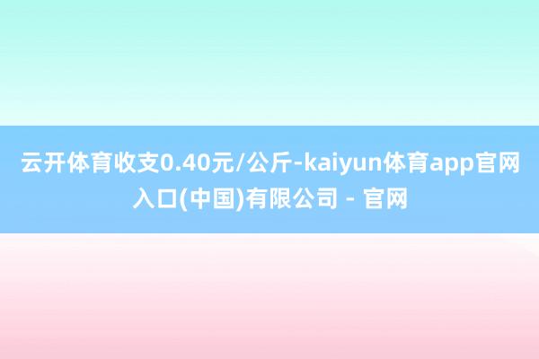 云开体育收支0.40元/公斤-kaiyun体育app官网入口(中国)有限公司 - 官网
