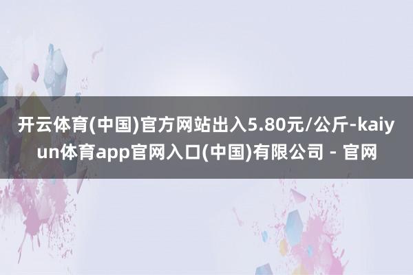 开云体育(中国)官方网站出入5.80元/公斤-kaiyun体育app官网入口(中国)有限公司 - 官网